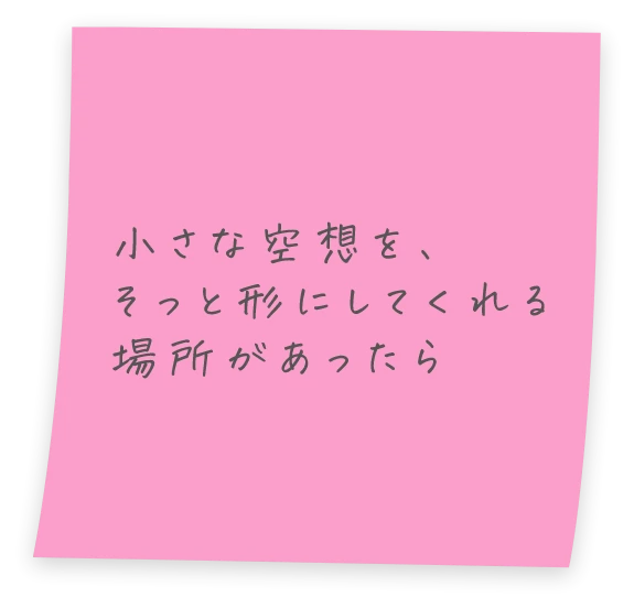 小さな空想を、そっと形にしてくれる場所があったら